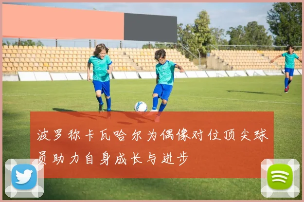 波罗称卡瓦哈尔为偶像对位顶尖球员助力自身成长与进步