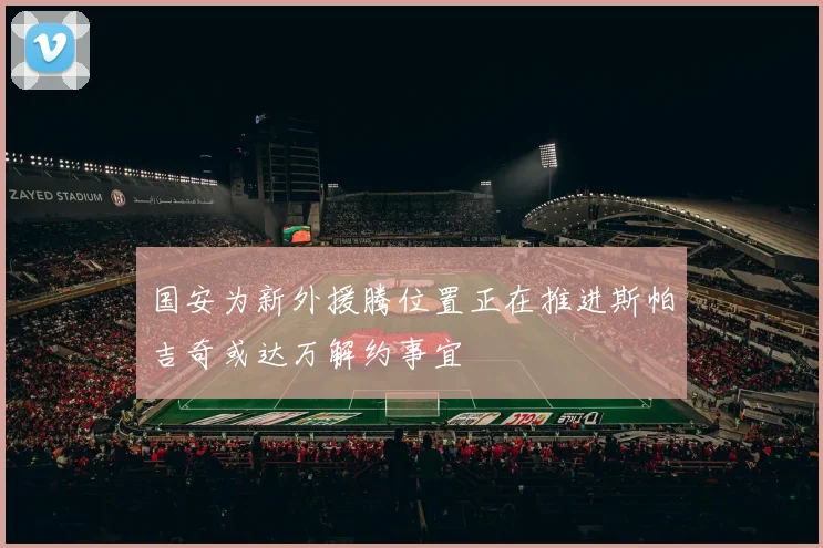 国安为新外援腾位置正在推进斯帕吉奇或达万解约事宜