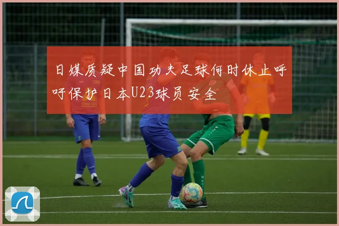 日媒质疑中国功夫足球何时休止呼吁保护日本U23球员安全
