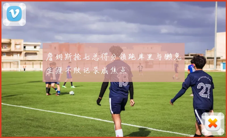 詹姆斯抢七总得分领跑库里与獭兔生涯不败记录成焦点