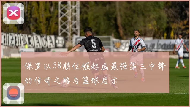 保罗以58顺位崛起成最强第三中锋的传奇之路与篮球启示