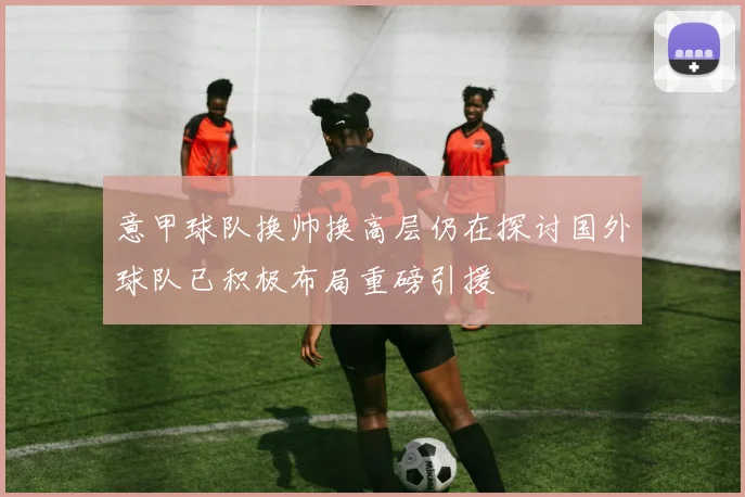 意甲球队换帅换高层仍在探讨国外球队已积极布局重磅引援
