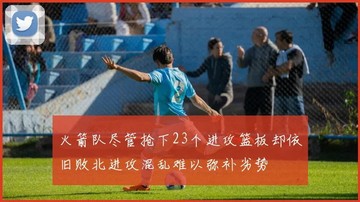 火箭队尽管抢下23个进攻篮板却依旧败北进攻混乱难以弥补劣势
