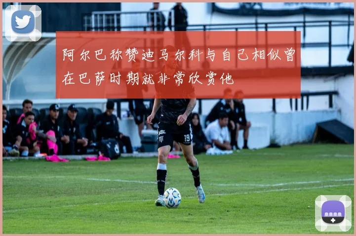 阿尔巴称赞迪马尔科与自己相似曾在巴萨时期就非常欣赏他