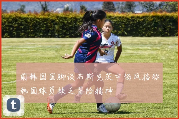 前韩国国脚谈布斯克茨中场风格称韩国球员缺乏冒险精神