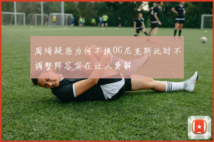 周琦疑惑为何不换OG尼克斯此时不调整阵容实在让人费解