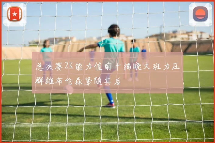 总决赛2K能力值前十揭晓文班力压群雄布伦森紧随其后