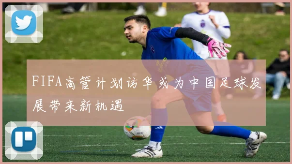 FIFA高管计划访华或为中国足球发展带来新机遇