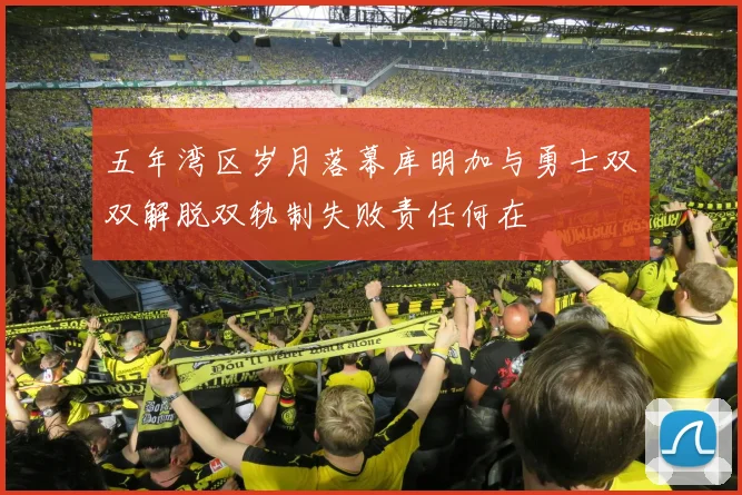 五年湾区岁月落幕库明加与勇士双双解脱双轨制失败责任何在
