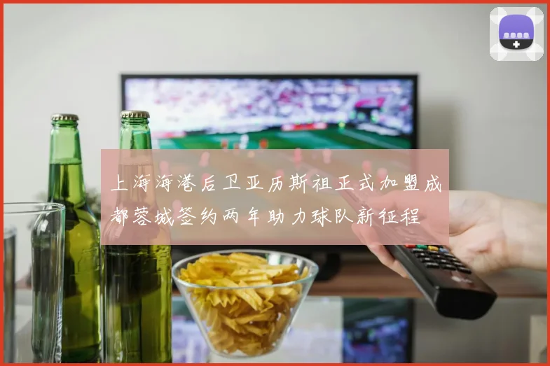 上海海港后卫亚历斯祖正式加盟成都蓉城签约两年助力球队新征程