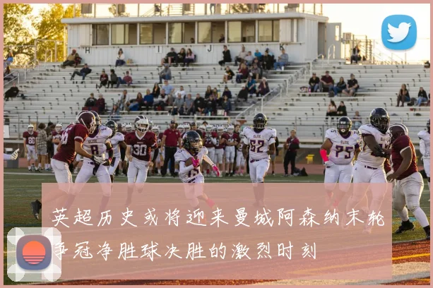 英超历史或将迎来曼城阿森纳末轮争冠净胜球决胜的激烈时刻