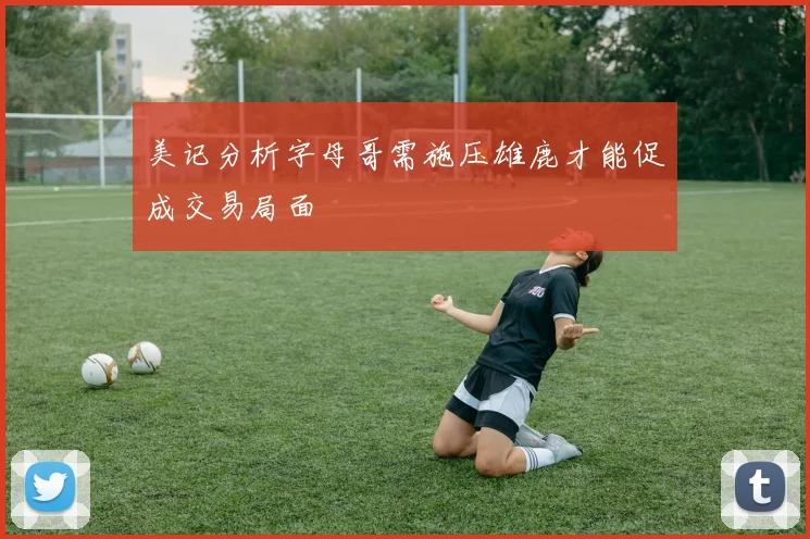 美记分析字母哥需施压雄鹿才能促成交易局面